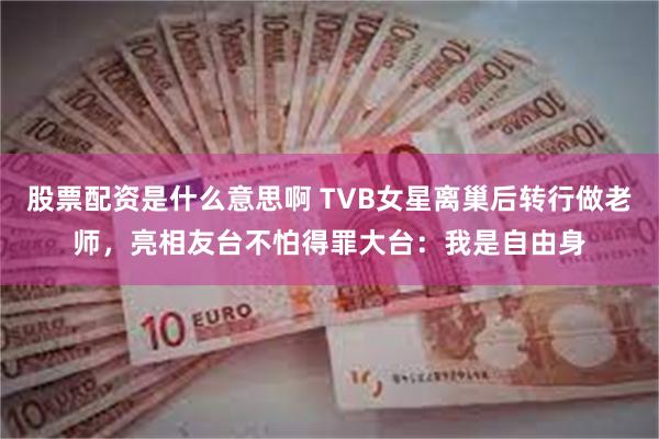 股票配资是什么意思啊 TVB女星离巢后转行做老师，亮相友台不怕得罪大台：我是自由身