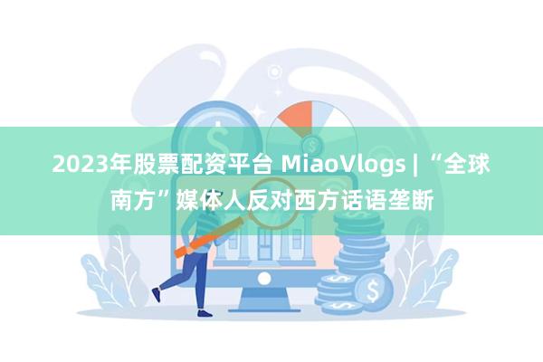 2023年股票配资平台 MiaoVlogs | “全球南方”媒体人反对西方话语垄断