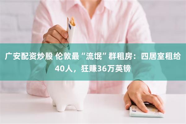 广安配资炒股 伦敦最“流氓”群租房：四居室租给40人，狂赚36万英镑