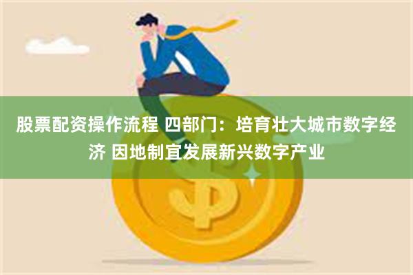 股票配资操作流程 四部门：培育壮大城市数字经济 因地制宜发展新兴数字产业