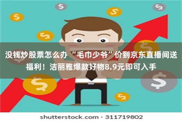 没钱炒股票怎么办 “毛巾少爷”价到京东直播间送福利！洁丽雅爆款好物8.9元即可入手