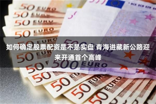 如何确定股票配资是不是实盘 青海进藏新公路迎来开通首个高峰