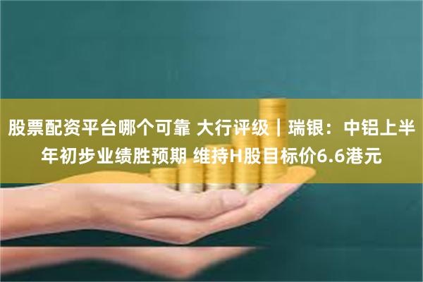 股票配资平台哪个可靠 大行评级｜瑞银：中铝上半年初步业绩胜预期 维持H股目标价6.6港元