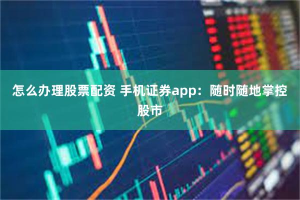 怎么办理股票配资 手机证券app：随时随地掌控股市