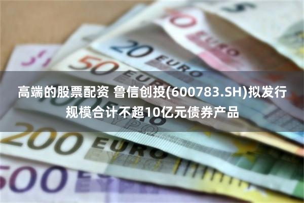 高端的股票配资 鲁信创投(600783.SH)拟发行规模合计不超10亿元债券产品