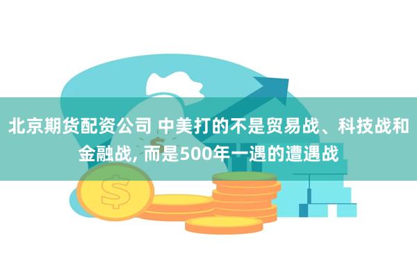 北京期货配资公司 中美打的不是贸易战、科技战和金融战, 而是500年一遇的遭遇战