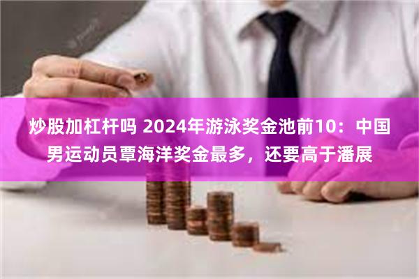 炒股加杠杆吗 2024年游泳奖金池前10：中国男运动员覃海洋奖金最多，还要高于潘展