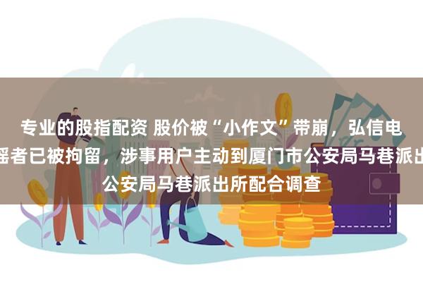 专业的股指配资 股价被“小作文”带崩，弘信电子报案：造谣者已被拘留，涉事用户主动到厦门市公安局马巷派出所配合调查