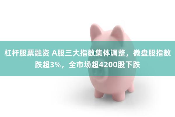 杠杆股票融资 A股三大指数集体调整，微盘股指数跌超3%，全市场超4200股下跌