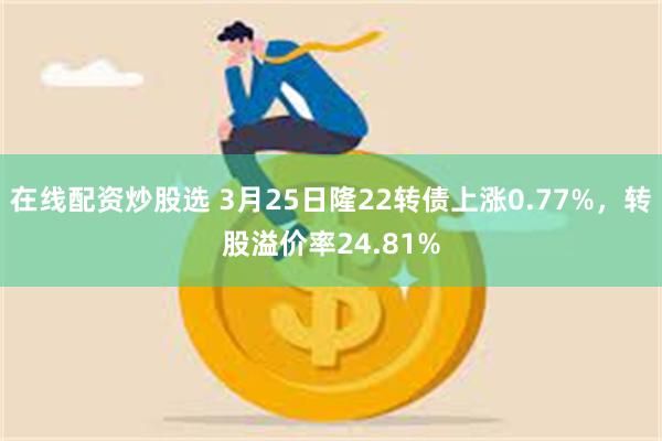 在线配资炒股选 3月25日隆22转债上涨0.77%，转股溢价率24.81%
