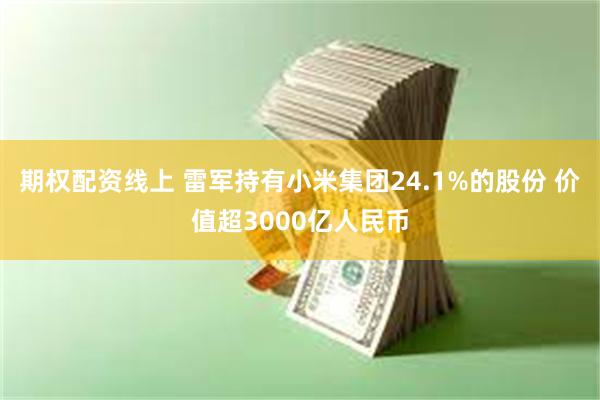 期权配资线上 雷军持有小米集团24.1%的股份 价值超3000亿人民币