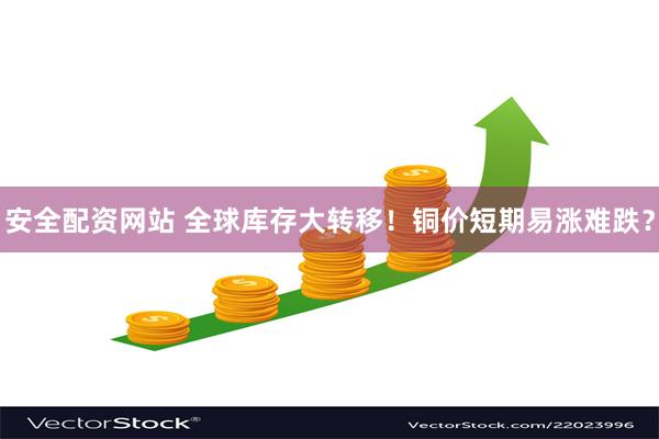 安全配资网站 全球库存大转移！铜价短期易涨难跌？