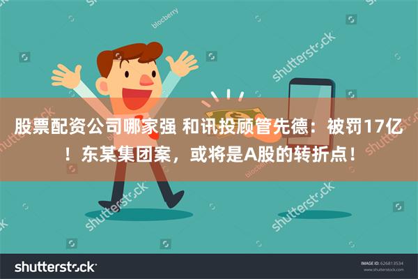 股票配资公司哪家强 和讯投顾管先德：被罚17亿！东某集团案，或将是A股的转折点！