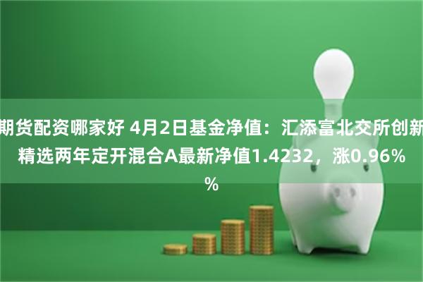 期货配资哪家好 4月2日基金净值：汇添富北交所创新精选两年定开混合A最新净值1.4232，涨0.96%