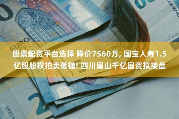 股票配资平台选择 降价7560万, 国宝人寿1.5亿股股权拍卖落槌! 四川眉山千亿国资拟接盘