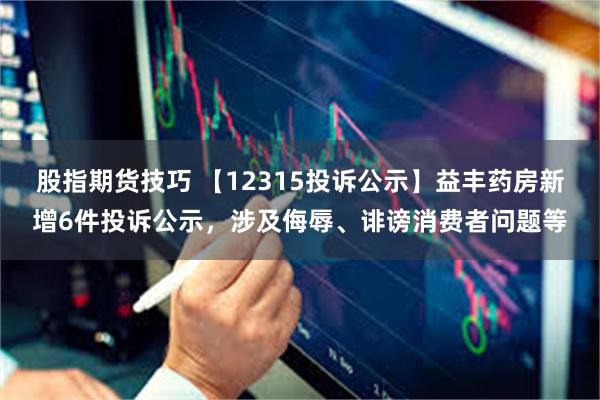 股指期货技巧 【12315投诉公示】益丰药房新增6件投诉公示，涉及侮辱、诽谤消费者问题等