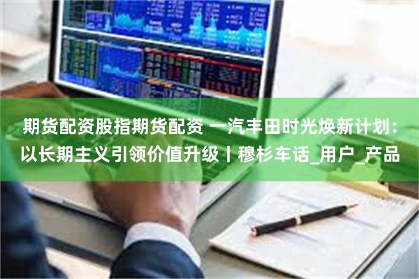 期货配资股指期货配资 一汽丰田时光焕新计划：以长期主义引领价值升级丨穆杉车话_用户_产品