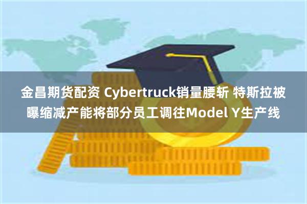 金昌期货配资 Cybertruck销量腰斩 特斯拉被曝缩减产能将部分员工调往Model Y生产线