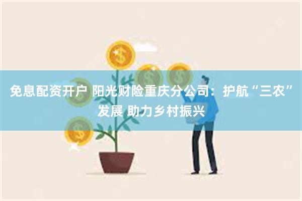 免息配资开户 阳光财险重庆分公司：护航“三农”发展 助力乡村振兴