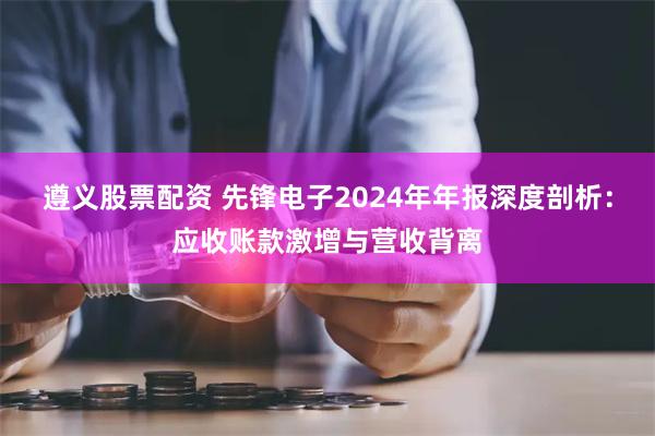 遵义股票配资 先锋电子2024年年报深度剖析：应收账款激增与营收背离