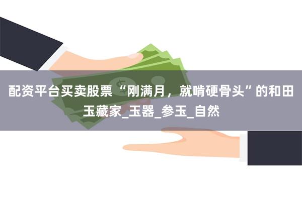 配资平台买卖股票 “刚满月，就啃硬骨头”的和田玉藏家_玉器_参玉_自然