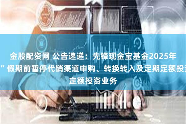 金股配资网 公告速递：先锋现金宝基金2025年“五一”假期前暂停代销渠道申购、转换转入及定期定额投资业务