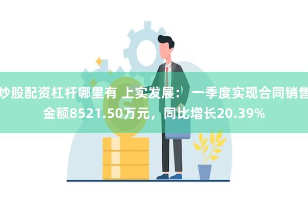 炒股配资杠杆哪里有 上实发展： 一季度实现合同销售金额8521.50万元，同比增长20.39%