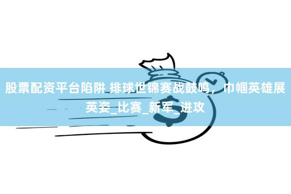 股票配资平台陷阱 排球世锦赛战鼓鸣，巾帼英雄展英姿_比赛_新军_进攻