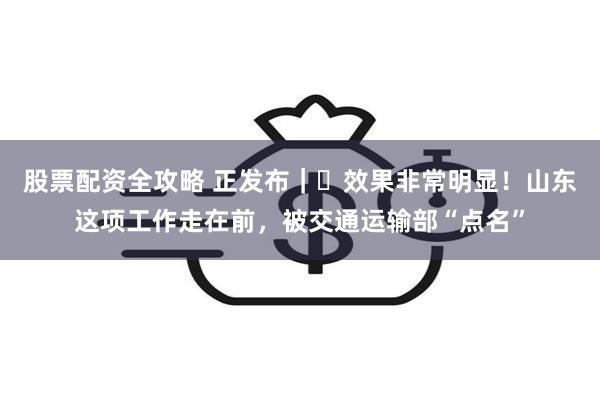 股票配资全攻略 正发布｜‌效果非常明显！山东这项工作走在前，被交通运输部“点名”