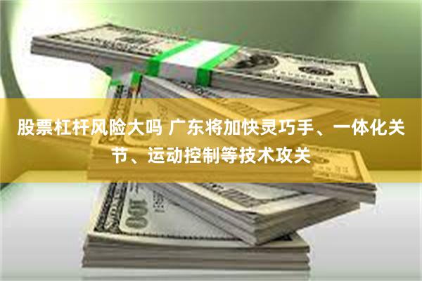 股票杠杆风险大吗 广东将加快灵巧手、一体化关节、运动控制等技术攻关