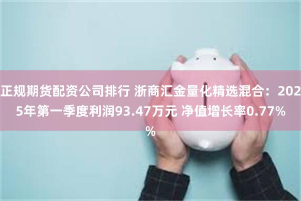 正规期货配资公司排行 浙商汇金量化精选混合：2025年第一季度利润93.47万元 净值增长率0.77%