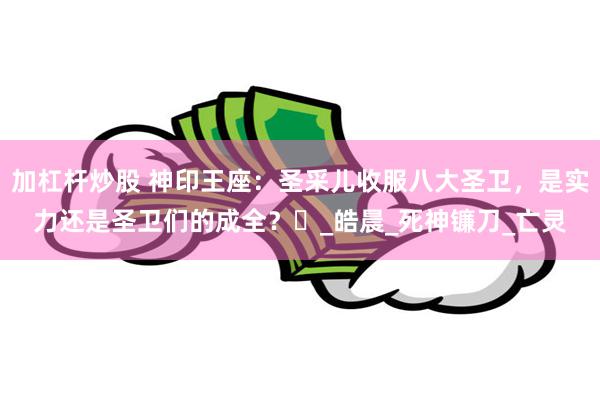 加杠杆炒股 神印王座：圣采儿收服八大圣卫，是实力还是圣卫们的成全？​_皓晨_死神镰刀_亡灵