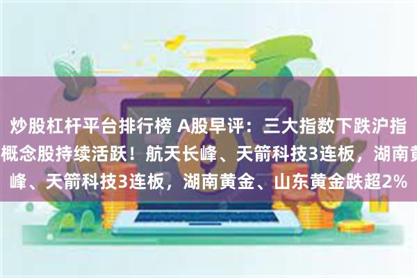炒股杠杆平台排行榜 A股早评：三大指数下跌沪指微跌0.05%，军工电子概念股持续活跃！航天长峰、天箭科技3连板，湖南黄金、山东黄金跌超2%