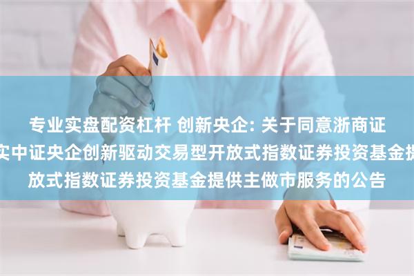 专业实盘配资杠杆 创新央企: 关于同意浙商证券股份有限公司为嘉实中证央企创新驱动交易型开放式指数证券投资基金提供主做市服务的公告