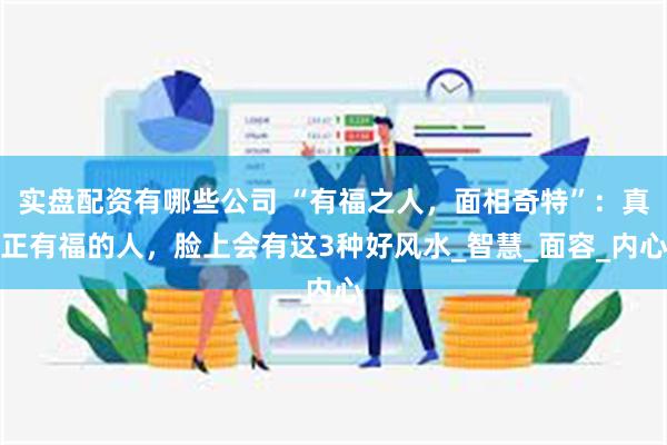 实盘配资有哪些公司 “有福之人，面相奇特”：真正有福的人，脸上会有这3种好风水_智慧_面容_内心