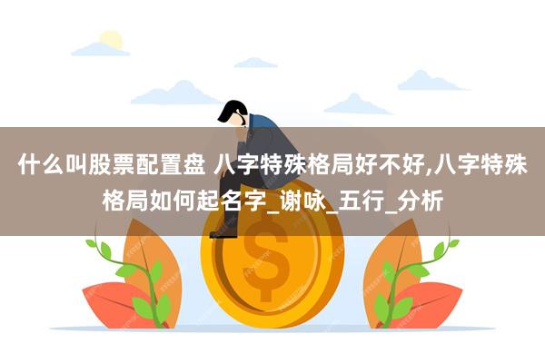 什么叫股票配置盘 八字特殊格局好不好,八字特殊格局如何起名字_谢咏_五行_分析