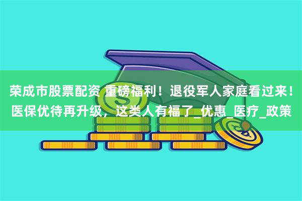 荣成市股票配资 重磅福利！退役军人家庭看过来！医保优待再升级，这类人有福了_优惠_医疗_政策