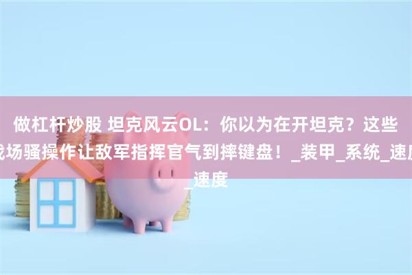 做杠杆炒股 坦克风云OL：你以为在开坦克？这些战场骚操作让敌军指挥官气到摔键盘！_装甲_系统_速度