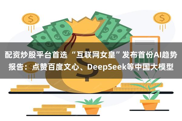 配资炒股平台首选 “互联网女皇”发布首份AI趋势报告：点赞百度文心、DeepSeek等中国大模型