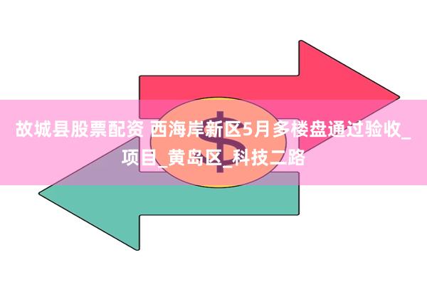 故城县股票配资 西海岸新区5月多楼盘通过验收_项目_黄岛区_科技二路