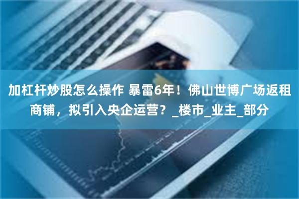 加杠杆炒股怎么操作 暴雷6年！佛山世博广场返租商铺，拟引入央企运营？_楼市_业主_部分