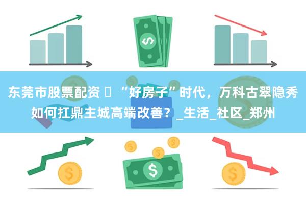 东莞市股票配资 ​“好房子”时代，万科古翠隐秀如何扛鼎主城高端改善？_生活_社区_郑州