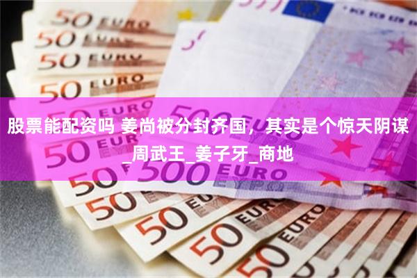 股票能配资吗 姜尚被分封齐国，其实是个惊天阴谋_周武王_姜子牙_商地