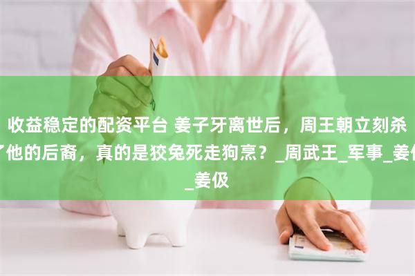 收益稳定的配资平台 姜子牙离世后，周王朝立刻杀了他的后裔，真的是狡兔死走狗烹？_周武王_军事_姜伋