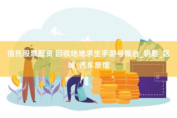 信托股票配资 回收绝地求生手游号瓶台_钥匙_区域_汽车旅馆