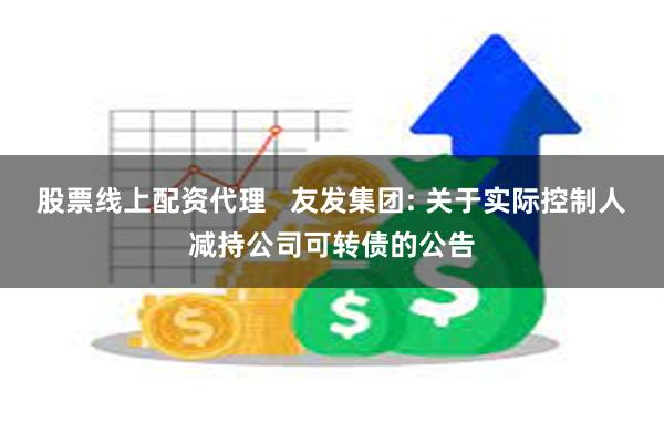 股票线上配资代理 友发集团: 关于实际控制人减持公司可转债的公告
