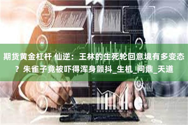 期货黄金杠杆 仙逆：王林的生死轮回意境有多变态？朱雀子竟被吓得浑身颤抖_生机_问鼎_天道