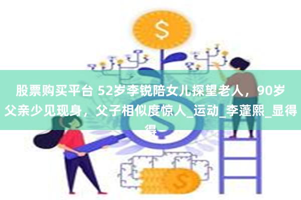 股票购买平台 52岁李锐陪女儿探望老人，90岁父亲少见现身，父子相似度惊人_运动_李蓬熙_显得