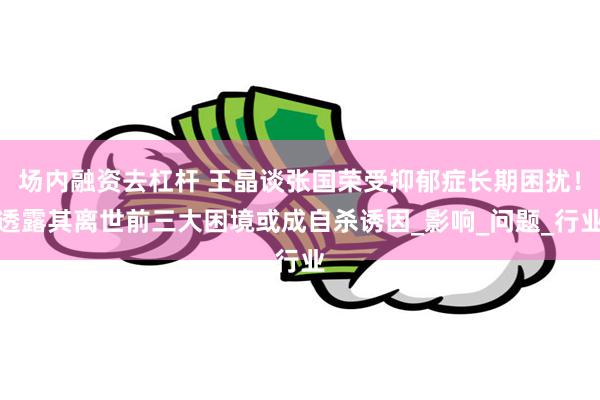 场内融资去杠杆 王晶谈张国荣受抑郁症长期困扰！透露其离世前三大困境或成自杀诱因_影响_问题_行业
