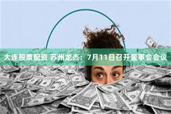 大连股票配资 苏州龙杰：7月11日召开董事会会议